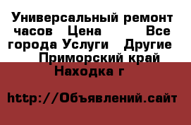 Универсальный ремонт часов › Цена ­ 100 - Все города Услуги » Другие   . Приморский край,Находка г.